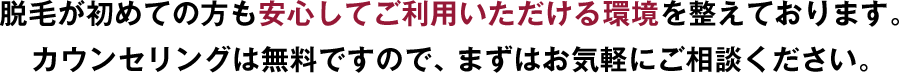 脱毛が初めての方も安心してご利用いただける環境を整えております。カウンセリングは無料ですので、まずはお気軽にご相談ください。