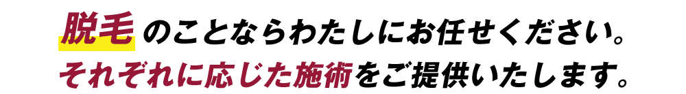 脱毛のことならわたしにお任せください。それぞれに応じた施術をご提供いたします。