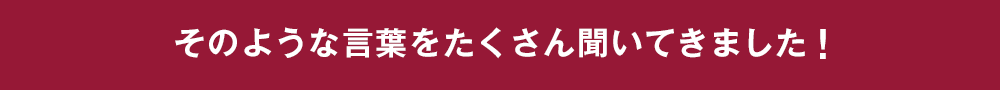 そのような言葉をたくさん聞いてきました！